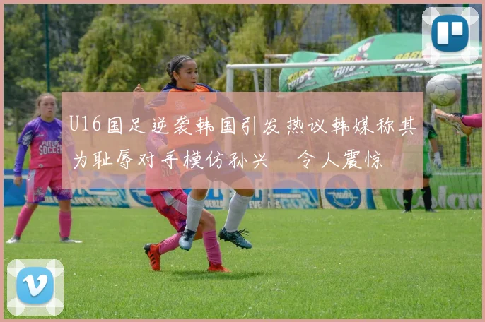 U16国足逆袭韩国引发热议韩媒称其为耻辱对手模仿孙兴慜令人震惊
