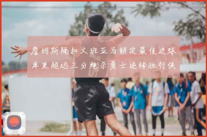 詹姆斯隔扣文班亚马锁定最佳进球库里超远三分绝杀勇士逆转独行侠