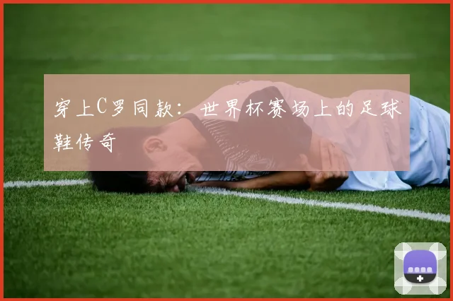 穿上C罗同款：世界杯赛场上的足球鞋传奇