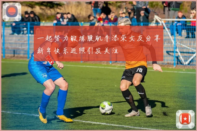 一起努力锻炼腹肌李添荣女友分享新年快乐近照引发关注