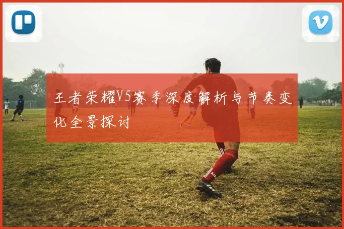 王者荣耀V5赛季深度解析与节奏变化全景探讨