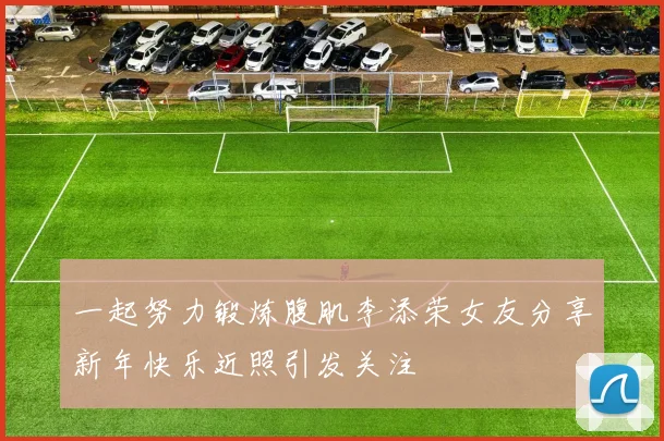 一起努力锻炼腹肌李添荣女友分享新年快乐近照引发关注