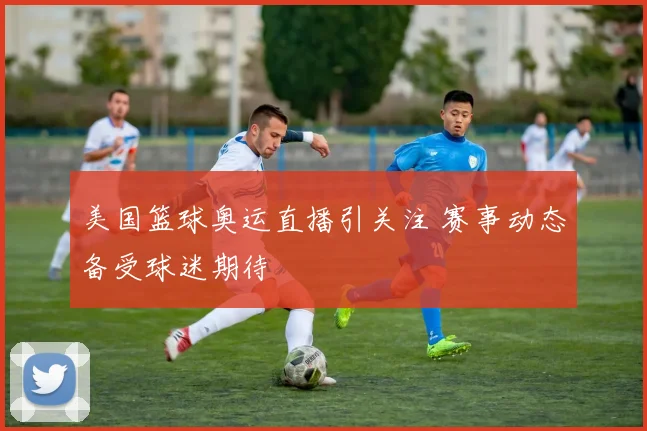 美国篮球奥运直播引关注 赛事动态备受球迷期待