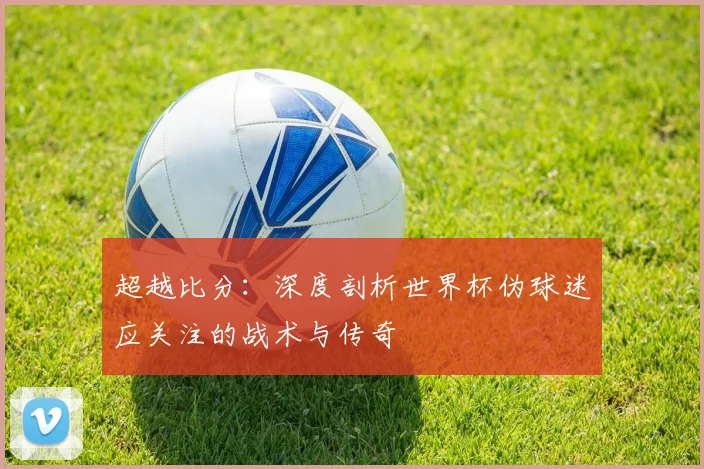 超越比分:深度剖析世界杯伪球迷应关注的战术与传奇