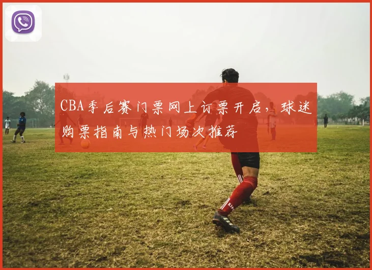 CBA季后赛门票网上订票开启,球迷购票指南与热门场次推荐