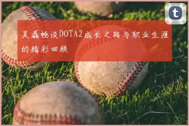 吴磊畅谈DOTA2成长之路与职业生涯的精彩回顾