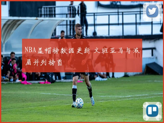 NBA盖帽榜数据更新 文班亚马与浓眉并列榜首