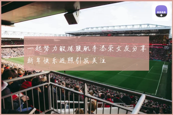一起努力锻炼腹肌李添荣女友分享新年快乐近照引发关注