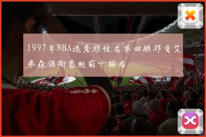 1997年NBA选秀顺位名单回顾邓肯艾弗森领衔首轮前十排名
