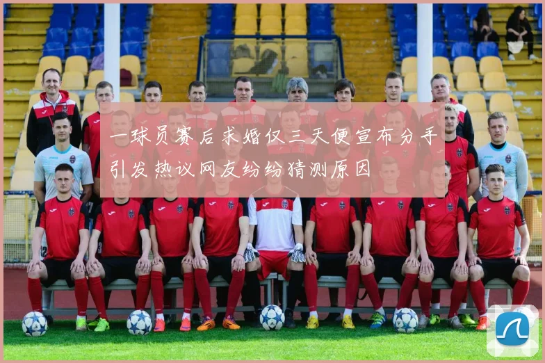 一球员赛后求婚仅三天便宣布分手引发热议网友纷纷猜测原因