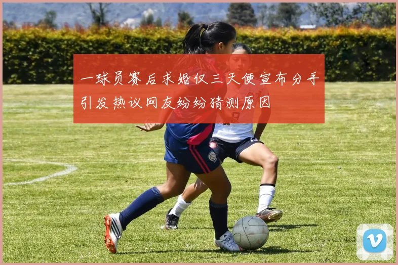 一球员赛后求婚仅三天便宣布分手引发热议网友纷纷猜测原因