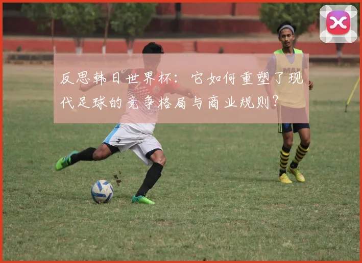 反思韩日世界杯：它如何重塑了现代足球的竞争格局与商业规则？
