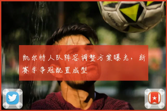 凯尔特人队阵容调整方案曝光,新赛季争冠配置成型