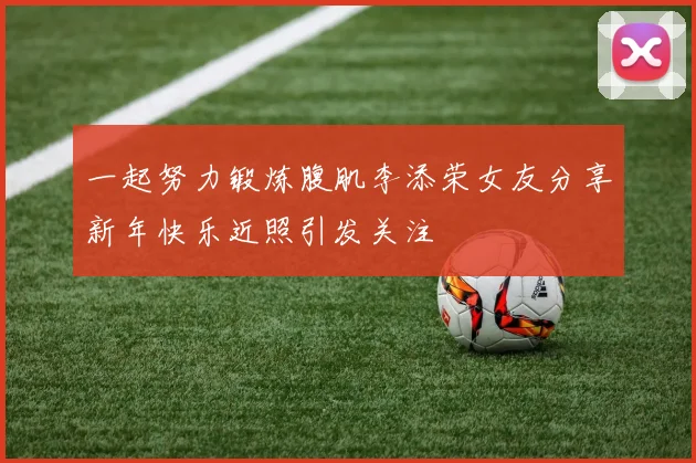 一起努力锻炼腹肌李添荣女友分享新年快乐近照引发关注