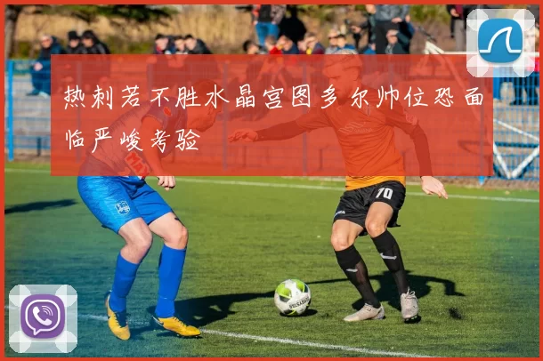 热刺若不胜水晶宫图多尔帅位恐面临严峻考验