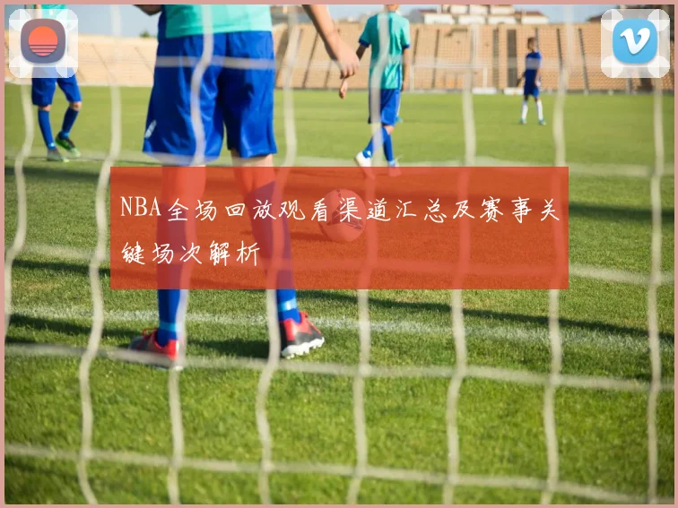 NBA全场回放观看渠道汇总及赛事关键场次解析