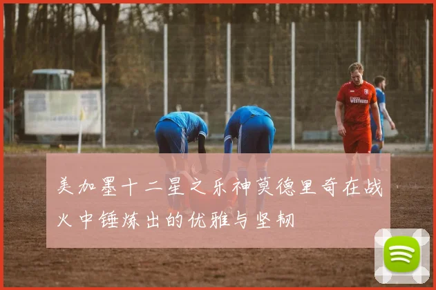 美加墨十二星之乐神莫德里奇在战火中锤炼出的优雅与坚韧