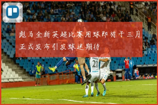 彪马全新英超比赛用球即将于三月正式发布引发球迷期待