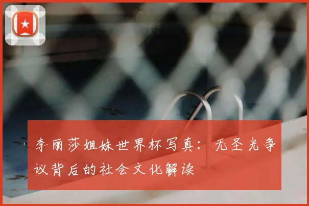 李丽莎姐妹世界杯写真:无圣光争议背后的社会文化解读