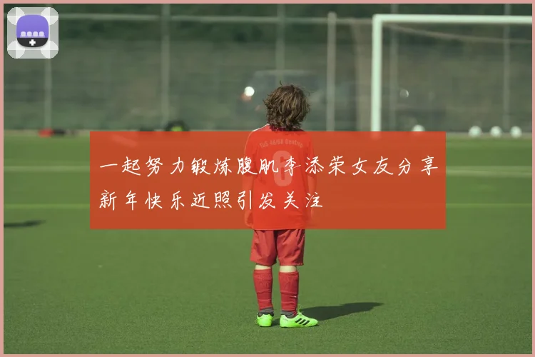 一起努力锻炼腹肌李添荣女友分享新年快乐近照引发关注