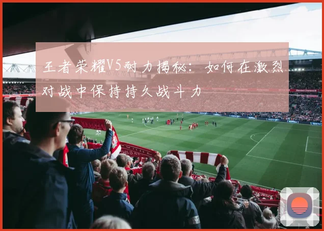王者荣耀V5耐力揭秘：如何在激烈对战中保持持久战斗力