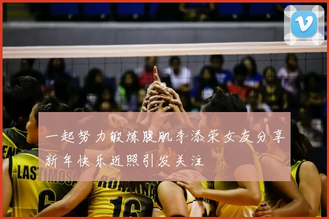 一起努力锻炼腹肌李添荣女友分享新年快乐近照引发关注