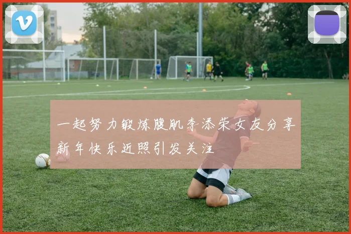 一起努力锻炼腹肌李添荣女友分享新年快乐近照引发关注