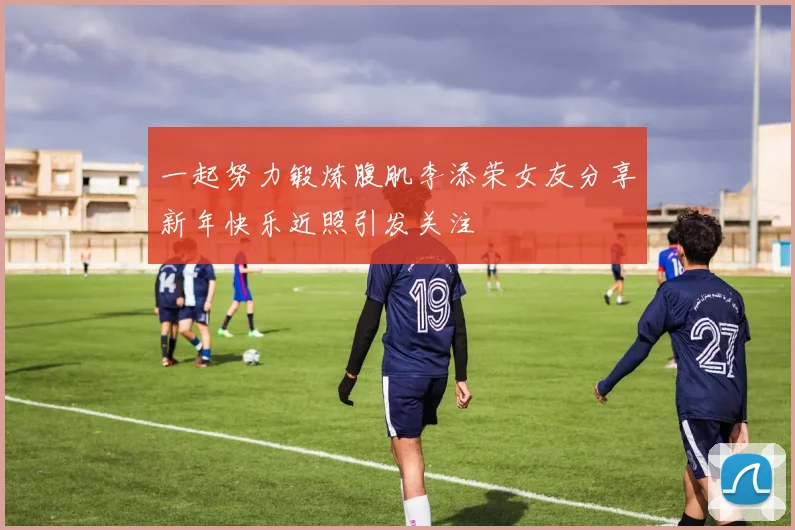 一起努力锻炼腹肌李添荣女友分享新年快乐近照引发关注
