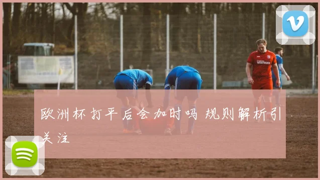 欧洲杯打平后会加时吗 规则解析引关注