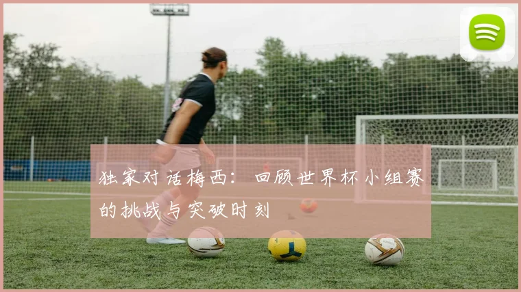 独家对话梅西:回顾世界杯小组赛的挑战与突破时刻